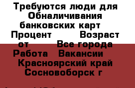 Требуются люди для Обналичивания банковских карт  › Процент ­ 25 › Возраст от ­ 18 - Все города Работа » Вакансии   . Красноярский край,Сосновоборск г.